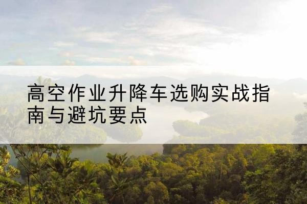 驿城升降车怎么选-高空作业升降车选购实战指南与避坑要点