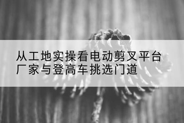 驿城电动剪叉升降平台厂家-从工地实操看电动剪叉平台厂家与登高车挑选门道