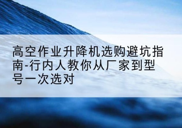 驿城升降平台厂家-高空作业升降机选购避坑指南-行内人教你从厂家到型号一次选对