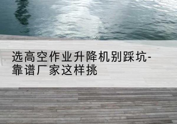 驿城剪叉式升降机厂家-选高空作业升降机别踩坑-靠谱厂家这样挑