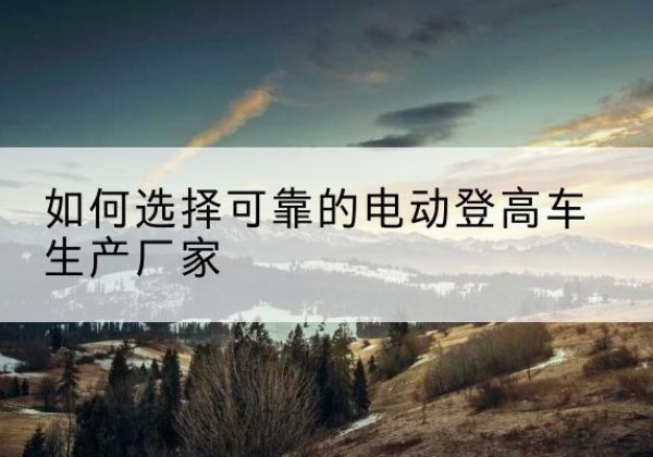 驿城电动登高车厂家-如何选择可靠的电动登高车生产厂家